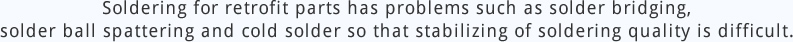 Soldering for retrofit parts has problems such as solder bridging, solder ball spattering and cold solder so that stabilizing of soldering quality is difficult.